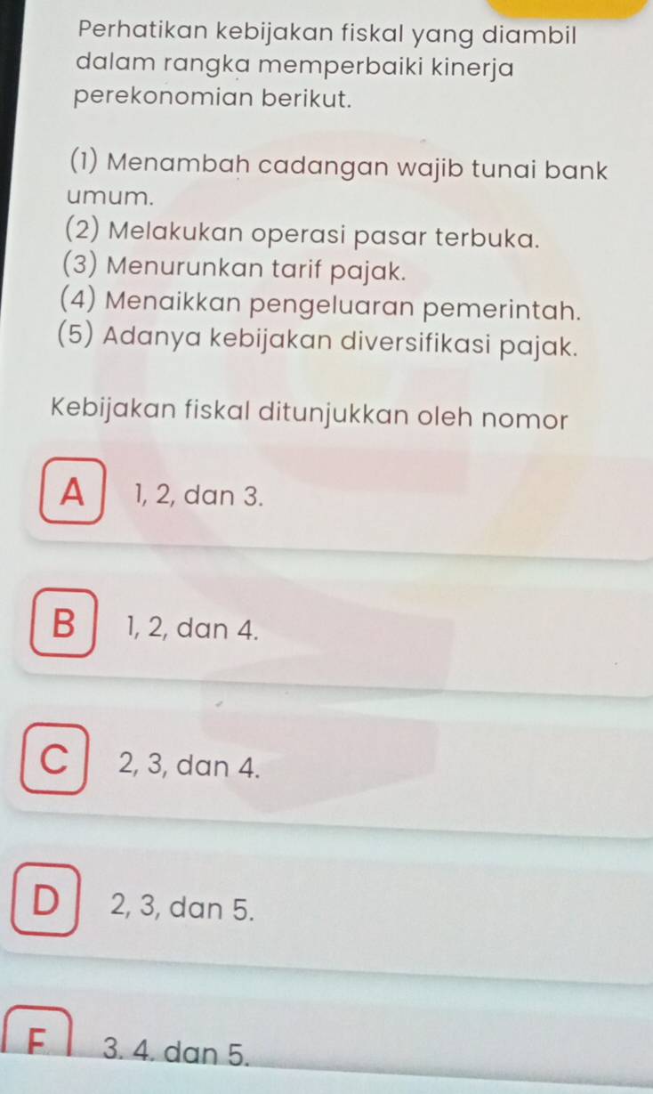 Perhatikan kebijakan fiskal yang diambil
dalam rangka memperbaiki kinerja
perekonomian berikut.
(1) Menambah cadangan wajib tunai bank
umum.
(2) Melakukan operasi pasar terbuka.
(3) Menurunkan tarif pajak.
(4) Menaikkan pengeluaran pemerintah.
(5) Adanya kebijakan diversifikasi pajak.
Kebijakan fiskal ditunjukkan oleh nomor
A 1, 2, dan 3.
B 1, 2, dan 4.
C 2, 3, dan 4.
D 2, 3, dan 5.
F 3. 4. dan 5.