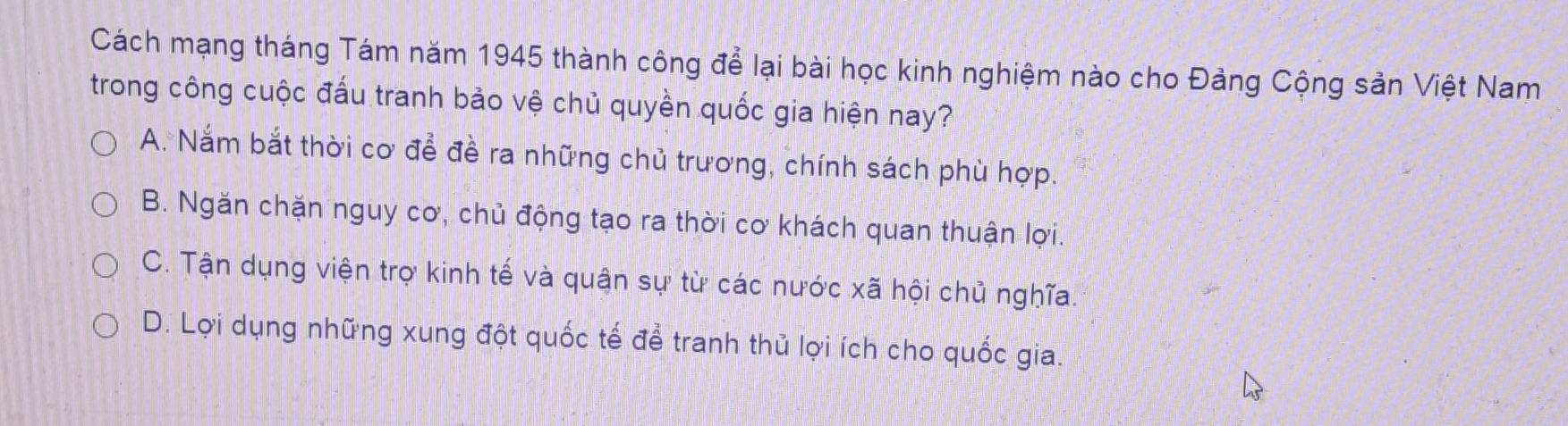 Cách mạng tháng Tám năm 1945 thành công để lại bài học kinh nghiệm nào cho Đảng Cộng sản Việt Nam
trong công cuộc đấu tranh bảo vệ chủ quyền quốc gia hiện nay?
A. Nắm bắt thời cơ để đề ra những chủ trương, chính sách phù hợp.
B. Ngăn chặn nguy cơ, chủ động tạo ra thời cơ khách quan thuận lợi.
C. Tận dụng viện trợ kinh tế và quận sự từ các nước xã hội chủ nghĩa.
D. Lợi dụng những xung đột quốc tế để tranh thủ lợi ích cho quốc gia.