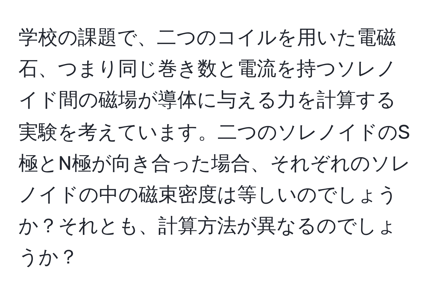 学校の課題で、二つのコイルを用いた電磁石、つまり同じ巻き数と電流を持つソレノイド間の磁場が導体に与える力を計算する実験を考えています。二つのソレノイドのS極とN極が向き合った場合、それぞれのソレノイドの中の磁束密度は等しいのでしょうか？それとも、計算方法が異なるのでしょうか？