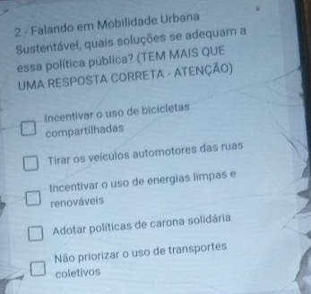 Falando em Mobilidade Urbana
Sustentável, quais soluções se adequam a
essa política pública? (TEM MAIS QUE
UMA RESPOSTA CORRETA - ATENÇÃO)
Incentivar o uso de bicicletas
compartilhadas
Tirar os veículos automotores das ruas
Incentivar o uso de energias limpas e
renováveis
Adotar políticas de carona solidária
Não priorizar o uso de transportes
coletivos