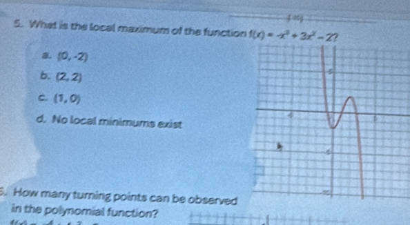 What is the local maximum of the function f(x)=-x^3+3x^2-2 2
a (0,-2)
b. (2,2)
c. (1,0)
d. No local minimums exist
5. How many turning points can be observed
in the polynomial function?