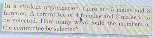 In a student organization, there are 5 males and 8
females. A committee of 4 females and 3 males is to 
be selected. How many ways could the members of 
the committee be selected?