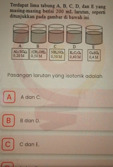 Terdapat lima tabung A, B, C, D, dan E yang
masing-masing berisi 200 mL larutan, seperti
ditunjukkan pada gambar di bawah ini.
A B C D
Al_2(SO_4)_3 (CH_2OH)_2 NH_4NO_3 K_2C_2O_4 CuSO_4
0. 201 0,50M 0,50M 0,40M 0, 4M
Pasangan larutan yang isotonik adalah
A A dan C.
B B dan D.
C C dan E.