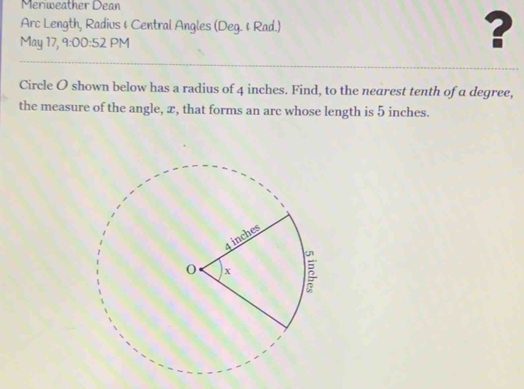 Meriweather Dean 
Arc Length, Radius & Central Angles (Deg. & Rad.) ? 
May 17, 9:00:52 PM 
Circle O shown below has a radius of 4 inches. Find, to the nearest tenth of a degree, 
the measure of the angle, æ, that forms an arc whose length is 5 inches.