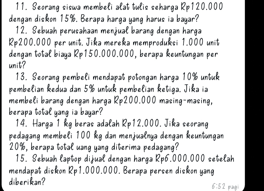 Seorang siswa membeli alat tulis seharga Rp120.000
dengan diskon 15%. Berapa harga yang harus ia bayar? 
12. Sebuah perusahaan menjual barang dengan harga
Rp200.000 per unit. Jika mereka memproduksi 1.000 unit 
dengan total biaya Rp150.000.000, berapa keuntungan per 
unit? 
13. Seorang pembeli mendapat potongan harga 10% untuk 
pembelian kedua dan 5% untuk pembelian ketiga. Jika ia 
membeli barang dengan harga Rp200.000 masing-masing, 
berapa total yang ia bayar? 
14. Harga 1 kg beras adalah Rp12.000. Jika seorang 
pedagang membeli 100 kg dan menjualnya dengan keuntungan
20%, berapa total uang yang diterima pedagang? 
15. Sebuah laptop dijual dengan harga Rp6.000.000 setelah 
mendapat diskon Rp1.000.000. Berapa persen diskon yang 
diberikan? 
6:52 pagi