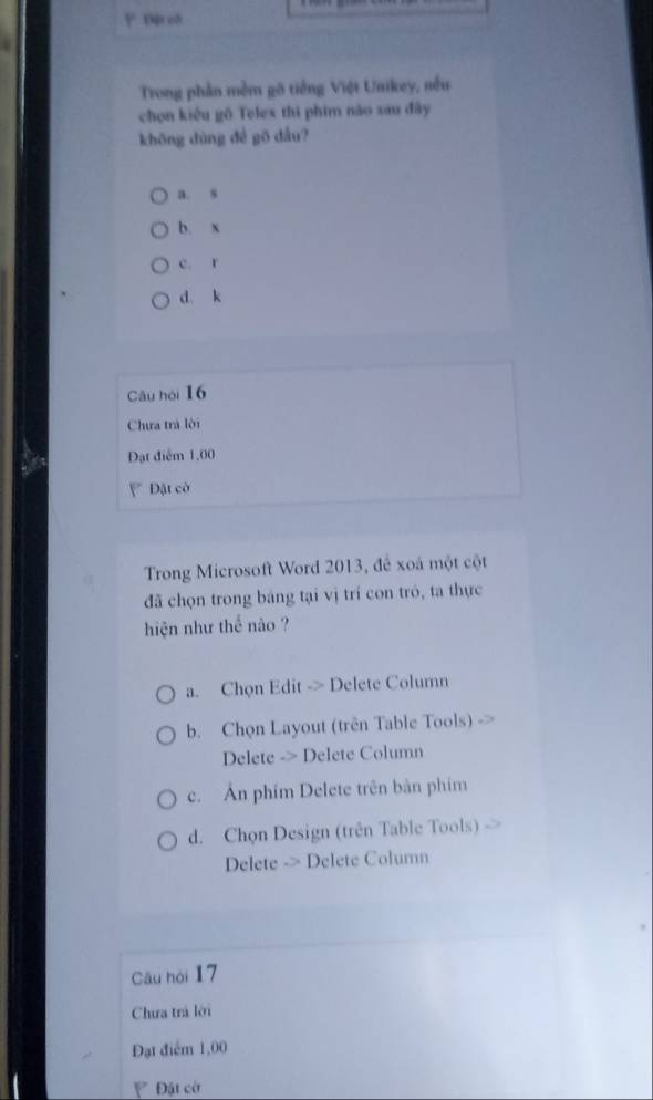 Dproð
Trong phần mềm gô tiếng Việt Unikey, nều
chọn kiêu gô Telex thi phim nào xau đây
khōng dùng đề gō dầu?
a. s
b. x
c. r
d k
Câu hói 16
Chưa trà lời
Đạt điểm 1,00
Đặt cờ
Trong Microsoft Word 2013, để xoá một cột
đã chọn trong bảng tại vị trí con tró, ta thực
hiện như thể nào ?
a. Chọn Edit -> Delete Column
b. Chọn Layout (trên Table Tools)
Delete -> Delete Column
c. Ấn phim Delete trên bàn phim
d. Chọn Design (trên Table Tools)
Delete -> Delete Column
Câu hòi 17
Chưa trả lới
Đạt điểm 1,00
Đật cớ