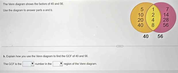 The Venn diagram shows the factors of 40 and 56. 
Use the diagram to answer parts a and b. 
b. Explain how you use the Venn diagram to find the GCF of 40 and 56. 
The GCF is the number in the region of the Venn diagram.