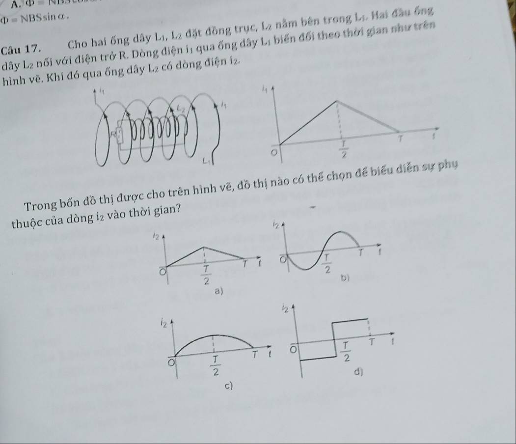 O=ND.
Phi =NBSsin alpha .
Câu 17.   Cho hai ống dây Lị, L_2 đặt đồng trục, L_2 nằm bên trong Lo Hai đầu ống
dây L_2 nối với điện trở R. Dòng điện i1 qua ống đây L_1 biến đối theo thời gian như trên
hình vẽ, Khí đó qua ống dây L_2 có dòng điện 1_2.
Trong bốn đồ thị được cho trên hình vẽ, đồ thị nào có thể chọn để biể
thuộc của dòng 12 vào thời gian?
12
T
 T/2 
a)