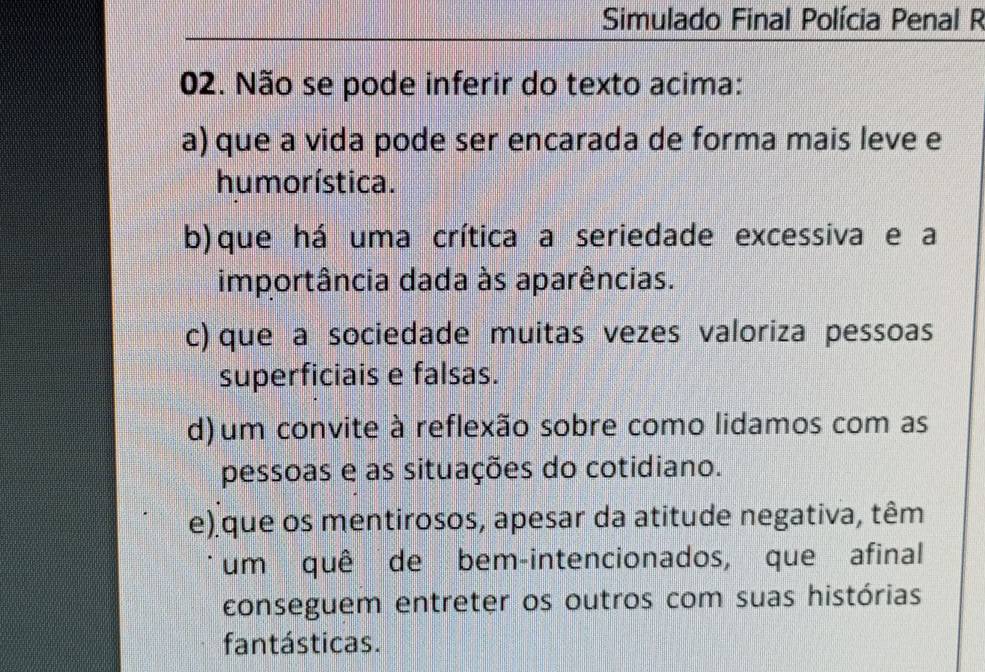 Simulado Final Polícia Penal R
02. Não se pode inferir do texto acima:
a) que a vida pode ser encarada de forma mais leve e
humorística.
b) que há uma crítica a seriedade excessiva e a
importância dada às aparências.
c) que a sociedade muitas vezes valoriza pessoas
superficiais e falsas.
d) um convite à reflexão sobre como lidamos com as
pessoas e as situações do cotidiano.
e) que os mentirosos, apesar da atitude negativa, têm
um quê de bem-intencionados, que afinal
conseguem entreter os outros com suas histórias
fantásticas.