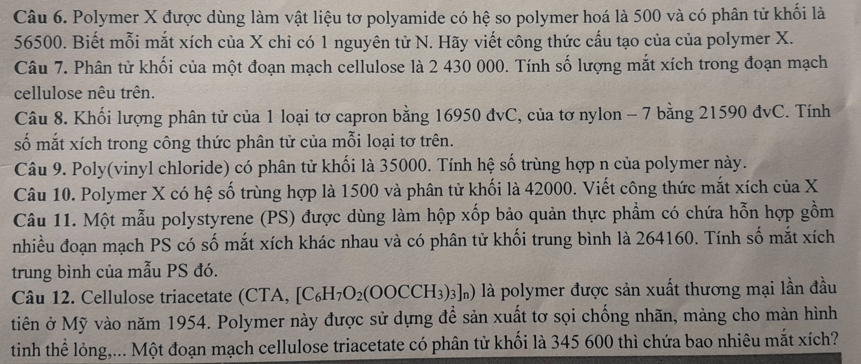 Polymer X được dùng làm vật liệu tơ polyamide có hệ so polymer hoá là 500 và có phân tử khối là
56500. Biết mỗi mắt xích của X chỉ có 1 nguyên tử N. Hãy viết công thức cấu tạo của của polymer X. 
Câu 7. Phân tử khối của một đoạn mạch cellulose là 2 430 000. Tính số lượng mắt xích trong đoạn mạch 
cellulose nêu trên. 
Câu 8. Khối lượng phân tử của 1 loại tơ capron bằng 16950 đvC, của tơ nylon - 7 bằng 21590 đvC. Tính 
số mắt xích trong công thức phân tử của mỗi loại tơ trên. 
Câu 9. Poly(vinyl chloride) có phân tử khối là 35000. Tính hệ số trùng hợp n của polymer này. 
Câu 10. Polymer X có hệ số trùng hợp là 1500 và phân tử khối là 42000. Viết công thức mắt xích của X
Câu 11. Một mẫu polystyrene (PS) được dùng làm hộp xốp bảo quản thực phẩm có chứa hỗn hợp gồm 
nhiều đoạn mạch PS có số mắt xích khác nhau và có phân tử khối trung bình là 264160. Tính số mắt xích 
trung bình của mẫu PS đó. 
Câu 12. Cellulose triacetate (CTA, [C_6H_7O_2(OOCCH_3)_3]_n) ) là polymer được sản xuất thương mại lần đầu 
tiên ở Mỹ vào năm 1954. Polymer này được sử dựng để sản xuất tơ sọi chống nhãn, mảng cho màn hình 
tinh thể lỏng,... Một đoạn mạch cellulose triacetate có phân tử khối là 345 600 thì chứa bao nhiêu mắt xích?