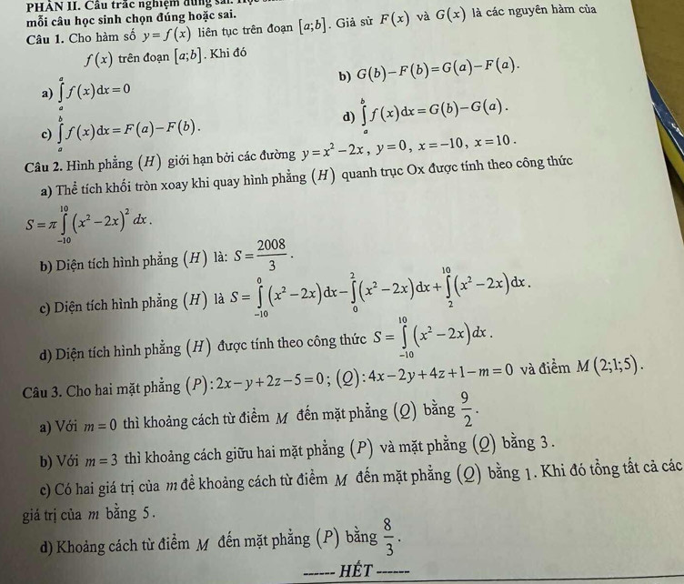 PHAN II. Cầu trấc nghiệm đung sải  
mỗi câu học sinh chọn đúng hoặc sai. [a;b]. Giả sử F(x) và G(x) là các nguyên hàm của
Câu 1. Cho hàm số y=f(x) liên tục trên đoạn
f(x) trên đoạn [a;b]. Khi đó
b) G(b)-F(b)=G(a)-F(a).
a) ∈tlimits _a^(af(x)dx=0
c) ∈tlimits _a^bf(x)dx=F(a)-F(b).
d) ∈tlimits _a^bf(x)dx=G(b)-G(a).
Câu 2. Hình phẳng (H) giới hạn bởi các đường y=x^2)-2x,y=0,x=-10,x=10.
a) Thể tích khối tròn xoay khi quay hình phẳng (H) quanh trục Ox được tính theo công thức
S=π ∈tlimits _(-10)^(10)(x^2-2x)^2dx.
b) Diện tích hình phẳng (H) là: S= 2008/3 .
c) Diện tích hình phẳng (H) là S=∈tlimits _(-10)^0(x^2-2x)dx-∈tlimits _0^(2(x^2)-2x)dx+∈tlimits _2^((10)(x^2)-2x)dx.
d) Diện tích hình phẳng (H) được tính theo công thức S=∈tlimits _(-10)^(10)(x^2-2x)dx.
Câu 3. Cho hai mặt phẳng (P): 2x-y+2z-5=0;(Q): 4x-2y+4z+1-m=0 và điểm M(2;1;5).
a) Với m=0 thì khoảng cách từ điểm M đến mặt phẳng (Q) bằng  9/2 .
b) Với m=3 thì khoảng cách giữu hai mặt phẳng (P) và mặt phằng (Q) bằng 3 .
c) Có hai giá trị của m đề khoảng cách từ điểm Mỹ đến mặt phẳng (Q) bằng 1. Khi đó tổng tất cả các
giá trị của m bằng 5.
d) Khoảng cách từ điểm M đến mặt phẳng (P) bằng  8/3 .
_HÉt_
