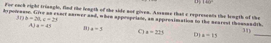 D) 140°
For each right triangle, find the length of the side not given. Assume that c represents the length of the
31) b=20, c=25
hypotenuse. Give an exact answer and, when appropriate, an approximation to the nearest thousandth.
A) a=45 B) a=5 C) a=225 D) a=15
_
31)