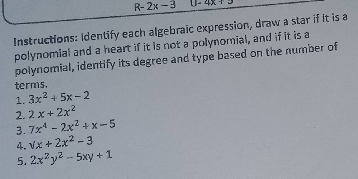 R- . 2x-3 0-4x+5
Instructions: Identify each algebraic expression, draw a star if it is a 
polynomial and a heart if it is not a polynomial, and if it is a 
polynomial, identify its degree and type based on the number of 
terms. 
1. 3x^2+5x-2
2. 2x+2x^2
3. 7x^4-2x^2+x-5
4. sqrt(x)+2x^2-3
5. 2x^2y^2-5xy+1