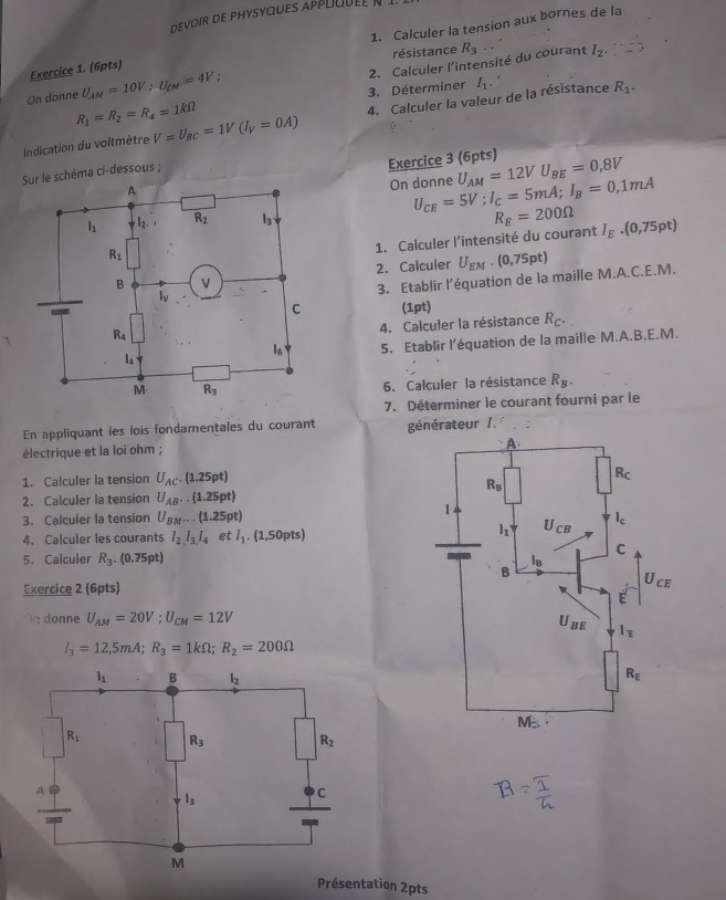 devoir de physyques applq   
Exercice 1. (6pts) 1. Calculer la tension aux bornes de la
résistance
2. Calculer l'intensité du courant R_3.. I_2
On donne U_AM=10V;U_CM=4V :
R_1=R_2=R_4=1kOmega 3. Déterminer I_1.
Indication du voltmètre V=U_BC=1V(I_V=0A) 4. Calculer la valeur de la résistance
R_1.
e schéma ci-dessous ;
Exercice 3 (6pts) U_AM=12VU_BE=0,8V
On donne U_CE=5V;I_C=5mA;I_B=0,1mA
R_E=200Omega
1. Calculer l’intensité du courant I_E.(0,75pt)
2. Calculer U_EM· (0,75pt)
3. Etablir l’équation de la maille M.A.C.E.M.
(1pt) R_C.
4. Calculer la résistance
5. Etablir l’équation de la maille M.A.B.E.M.
6. Calculer la résistance R_B.
7. Déterminer le courant fourni par le
En appliquant les lois fondamentales du courant générateur I. :
électrique et la loi ohm ;
1. Calculer la tension U_AC.(1.25pt)
2. Calculer la tension U_AB..(1.25pt)
3. Calculer la tension U_BM...(1.25pt)
4. Calculer les courants I_2,I_3,I_4 et l_1.(1,50pts)
5. Calculer R_3.(0.75pt)
Exercice 2 (6pts)
On donne U_AM=20V;U_CM=12V
I_3=12,5mA;R_3=1kOmega ;R_2=200Omega
Présentation 2pts