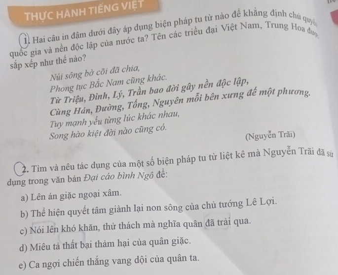 THƯC HÀNH TIẾNG VIỆT
1. Hai câu in đậm dưới đây áp dụng biện pháp tu từ nào để khẳng định chủ quyền
quốc gia và nền độc lập của nước ta? Tên các triều đại Việt Nam, Trung Hoa đượ
sắp xếp như thế nào?
Núi sông bờ cõi đã chia,
Phong tục Bắc Nam cũng khác.
Từ Triệu, Đinh, Lý, Trần bao đời gây nền độc lập,
Cùng Hán, Đường, Tống, Nguyên mỗi bên xưng đế một phương.
Tuy mạnh yếu từng lúc khác nhau,
Song hào kiệt đời nào cũng có.
(Nguyễn Trãi)
2. Tìm và nêu tác dụng của một số biện pháp tu từ liệt kê mà Nguyễn Trãi đã sử
dụng trong văn bản Đại cáo bình Ngô đề:
a) Lên án giặc ngoại xâm.
b) Thể hiện quyết tâm giành lại non sông của chủ tướng Lê Lợi.
c) Nói lên khó khăn, thử thách mà nghĩa quân đã trải qua.
d) Miêu tả thất bại thảm hại của quân giặc.
e) Ca ngợi chiến thắng vang dội của quân ta.