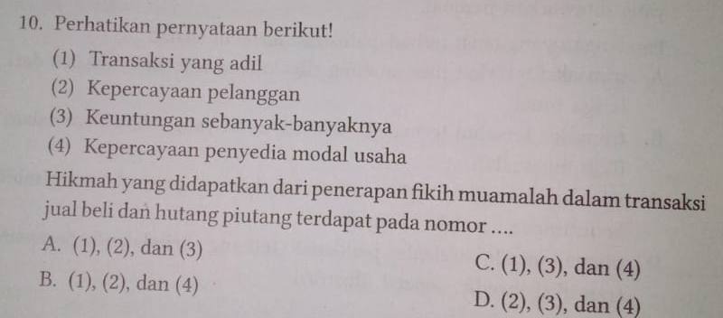 Perhatikan pernyataan berikut!
(1) Transaksi yang adil
(2) Kepercayaan pelanggan
(3) Keuntungan sebanyak-banyaknya
(4) Kepercayaan penyedia modal usaha
Hikmah yang didapatkan dari penerapan fikih muamalah dalam transaksi
jual beli dan hutang piutang terdapat pada nomor ....
A. (1),(2) , dan (3) C. (1),(3) , dan (4)
B. (1),(2) , dan (4) D. (2),(3) , dan (4)