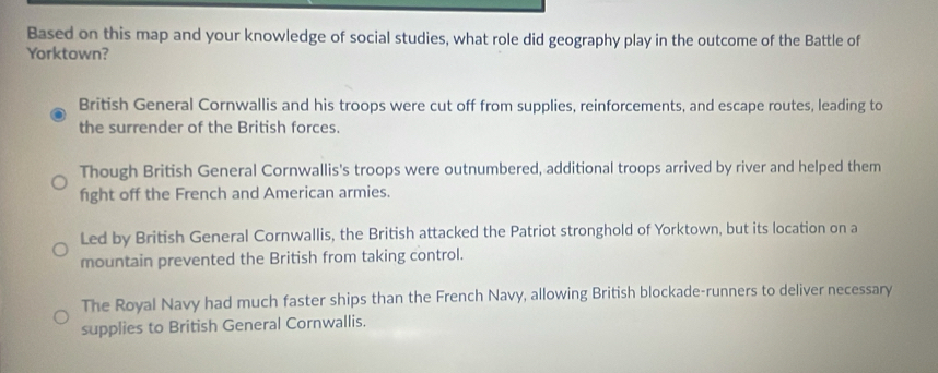 Based on this map and your knowledge of social studies, what role did geography play in the outcome of the Battle of
Yorktown?
British General Cornwallis and his troops were cut off from supplies, reinforcements, and escape routes, leading to
the surrender of the British forces.
Though British General Cornwallis's troops were outnumbered, additional troops arrived by river and helped them
fight off the French and American armies.
Led by British General Cornwallis, the British attacked the Patriot stronghold of Yorktown, but its location on a
mountain prevented the British from taking control.
The Royal Navy had much faster ships than the French Navy, allowing British blockade-runners to deliver necessary
supplies to British General Cornwallis.