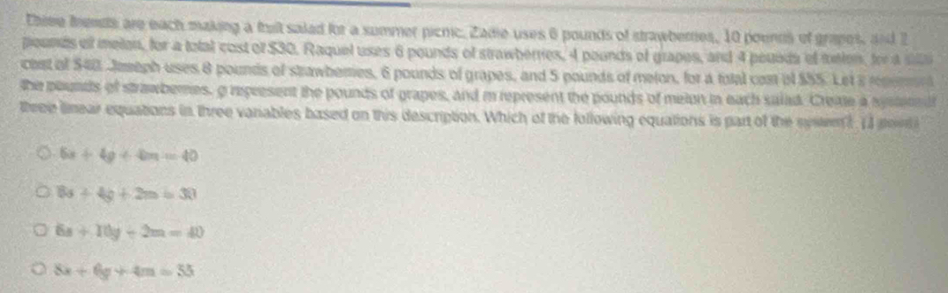 thiee fendts are each making a that saled for a summer picnic. Zade uses 6 pounds of strawbernes, 10 poenns of grapes, and 2
pounds of melon, for a total cost of $30. Raquel uses 6 pounds of strawberries, 4 pounds of grapes, and 4 pouada ef toton, for a sila
chst of $40. Jmeph uses 8 pounds of strawberes, 6 pounds of grapes, and 5 pounds of melon, for a fotal com of $55. Let a rem
the pounds of strawbernes, g represent the pounds of grapes, and m represent the pounds of meion in each salad. Create a sysedt
theee linear equations in three vanables based on this description. Which of the following equations is part of the syse? 1I pon
6x+4y+4m=40
8x+4y+2m=30
6s+10y-2m=40
8x+6y+4m=55