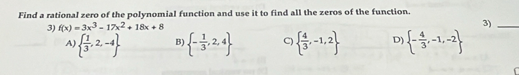 Find a rational zero of the polynomial function and use it to find all the zeros of the function.
3) f(x)=3x^3-17x^2+18x+8
3)_
A)   1/3 ,2,-4  - 1/3 ,2,4 C)   4/3 ,-1,2 D)  - 4/3 ,-1,-2
B)