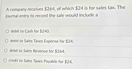 A company receives $264, of which $24 is for sales tax. The
journal entry to record the sale would include a
debit to Cash for $240.
debit to Sales Taxes Expense for $24.
debit to Sales Revenue for $264.
credit to Sales Taxes Payable for $24.