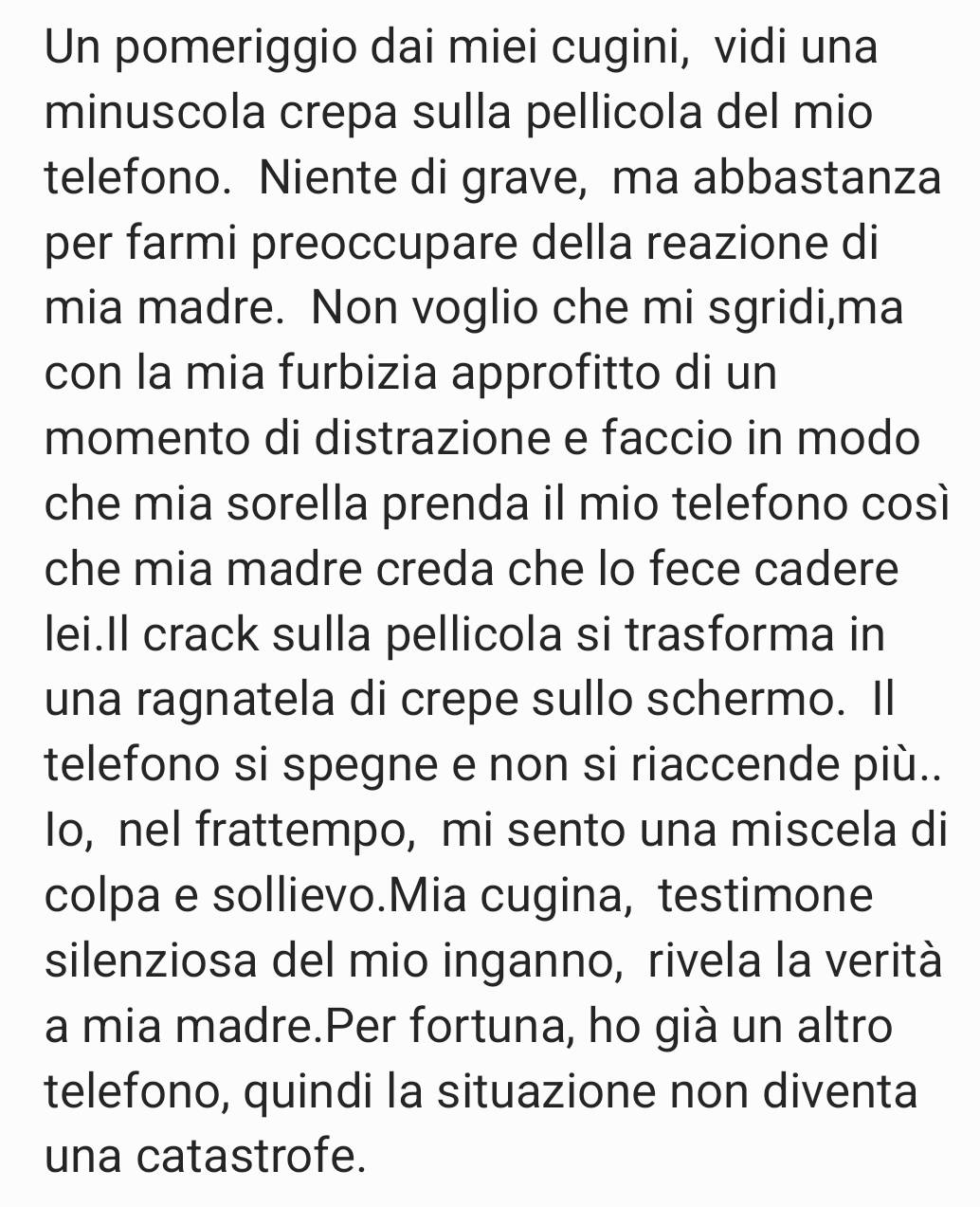 Un pomeriggio dai miei cugini, vidi una 
minuscola crepa sulla pellicola del mio 
telefono. Niente di grave, ma abbastanza 
per farmi preoccupare della reazione di 
mia madre. Non voglio che mi sgridi,ma 
con la mia furbizia approfitto di un 
momento di distrazione e faccio in modo 
che mia sorella prenda il mio telefono così 
che mia madre creda che lo fece cadere 
lei.Il crack sulla pellicola si trasforma in 
una ragnatela di crepe sullo schermo. Il 
telefono si spegne e non si riaccende più.. 
lo, nel frattempo, mi sento una miscela di 
colpa e sollievo.Mia cugina, testimone 
silenziosa del mio inganno, rivela la verità 
a mia madre.Per fortuna, ho già un altro 
telefono, quindi la situazione non diventa 
una catastrofe.