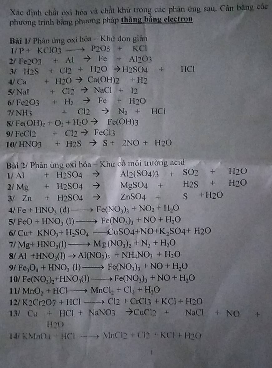 Xác định chất oxi hóa và chất khủ trong các phản ứng sau. Cân bằng các
phương trình bằng phương pháp thăng băng electron
Bài 1/ Phản ứng oxi hóa - Khứ đơn giản
I/P+KClO_3to P_2O_5+KCl
2/ Fe2O3+Alto Fe+Al2O3
3/ H_2S+Cl_2+H_2Oto H_2SO_4+HCl
4/ Ca+H2Oto Ca(OH)2+H2
5/ NaI+Cl2to NaCl+I2
6/ Fe2O3+H_2to Fe+H2O
7/ NH3 f(x)= 3/4 x^2+ 1/4 x^2 +Cl_2to N_2+HCl
8/ Fe(OH)_2+O_2+H_2Oto Fe(OH)3
9/ FeCl2+Cl2to FeCl3
10 /HNO3+H_2Sto S+2NO+H_2O
Bài 2/ Phản ứng oxỉ hóa - Khư có môi trường ac 
1/ Al+H_2SO_4to Al_2(SO_4)3+SO_2+H_2O
2/ Mg+H_2SO_4to 12 MgSO_4+H_2S+H_2O
3/ Zn+H_2SO_4to 2/4 ZnSO_4+S+H_2O
4/ Fe+HNO_3(d)to Fe(NO_3)_3+NO_2+H_2O
5/ FeO+HNO_3(l)to Fe(NO_3)_3+NO+H_2O
6/ Cu+KNO_3+H_2SO_4to CuSO4+NO+K_2SO4+H_2O
7/ Mg+HNO_3(l)to Mg(NO_3)_2+N_2+H_2O
8/ Al+HNO_3(l)to Al(NO_3)_3+NH_4NO_3+H_2O
9/ Fe_3O_4+HNO_3(1)to Fe(NO_3)_3+NO+H_2O
10/ Fe(NO_3)_2+HNO_3(l)to Fe(NO_3)_3+NO+H_2O
11/ MnO_2+HClto MnCl_2+Cl_2+H_2O
12/ K2Cr2O7+HClto Cl2+CrCl3+KC+CrCl_3+KCl+H_2O
13/ Cu+HCl+NaNO3to CuCl2+NaCl+NO+
H2O
14/ KMnO_4+HClto MnCl2+Cl2+KCl+H_2O