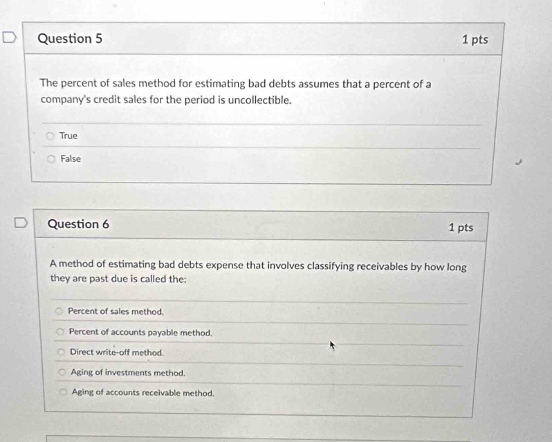 The percent of sales method for estimating bad debts assumes that a percent of a
company's credit sales for the period is uncollectible.
True
False
Question 6 1 pts
A method of estimating bad debts expense that involves classifying receivables by how long
they are past due is called the:
Percent of sales method.
Percent of accounts payable method.
Direct write-off method.
Aging of investments method.
Aging of accounts receivable method.