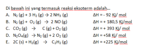 Di bawah ini yang termasuk reaksi eksoterm adalah...
A. N_2(g)+3H_2(g)to 2NH_3(g) △ H=-92Kj/ mol
B. N_2(g)+O_2(g)to 2NO(g) △ H=+180,5Kj/ mol
C. CO_2(g)to C(g)+O_2(g) △ H=+393Kj/mol
D. N_2O_4(g)to N_2(g)+2O_2(g) △ H=+58_ Kj/_ mol
E. 2C(s)+H_2(g)to C_2H_2(g) △ H=+225Kj/mol