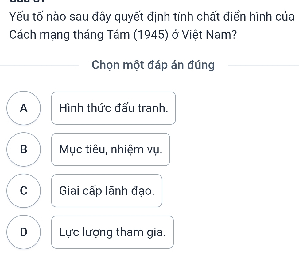 Yếu tố nào sau đây quyết định tính chất điển hình của
Cách mạng tháng Tám (1945) ở Việt Nam?
Chọn một đáp án đúng
A Hình thức đấu tranh.
B Mục tiêu, nhiệm vụ.
C Giai cấp lãnh đạo.
D Lực lượng tham gia.