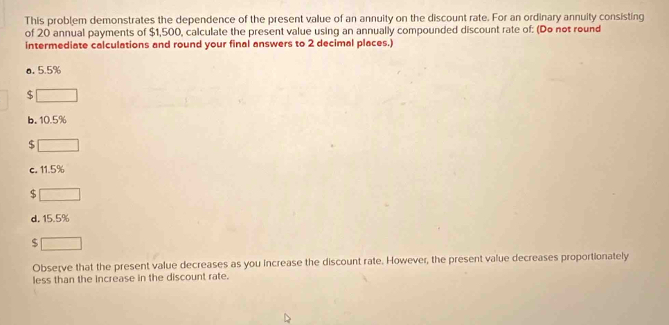 This problem demonstrates the dependence of the present value of an annuity on the discount rate. For an ordinary annuity consisting
of 20 annual payments of $1,500, calculate the present value using an annually compounded discount rate of: (Do not round
intermediate calculations and round your final answers to 2 decimal places.)
a. 5.5%
$
b. 10.5%
$
c. 11.5%
$
d. 15.5%
$
Observe that the present value decreases as you increase the discount rate. However, the present value decreases proportionately
less than the increase in the discount rate.