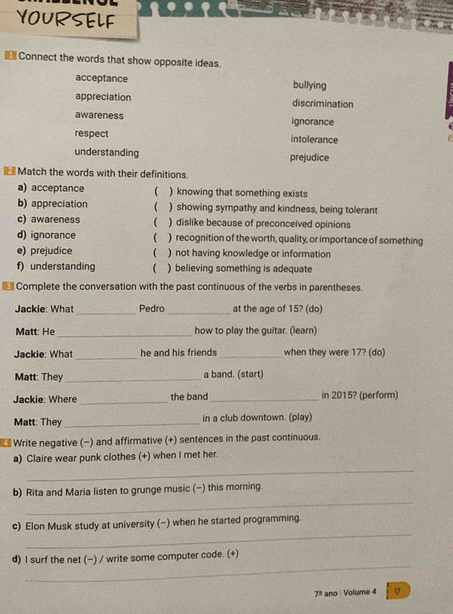 YOURSELF
Connect the words that show opposite ideas.
acceptance bullying
appreciation discrimination
awareness ignorance
respect intolerance
understanding prejudice
Match the words with their definitions.
a) acceptance  ) knowing that something exists
b) appreciation  ) showing sympathy and kindness, being tolerant
c) awareness  ) dislike because of preconceived opinions

d) ignorance ) recognition of the worth, quality, or importance of something
e) prejudice ( ) not having knowledge or information
f) understanding ( a ) believing something is adequate
Complete the conversation with the past continuous of the verbs in parentheses.
Jackie: What _Pedro _at the age of 15? (do)
Matt: He_ how to play the guitar. (learn)
Jackie: What _he and his friends _when they were 17? (do)
Matt: They _a band. (start)
Jackie: Where _the band_ in 2015? (perform)
Matt: They _in a club downtown. (play)
Write negative (−) and affirmative (+) sentences in the past continuous.
a) Claire wear punk clothes (+) when I met her.
_
_
b) Rita and Maria listen to grunge music (-) this morning.
_
c) Elon Musk study at university (-) when he started programming.
_
d) I surf the net (−) / write some computer code. (+)
7^(_ circ) ano Volume 4 17