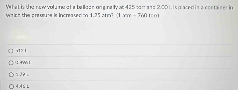 What is the new volume of a balloon originally at 425 torr and 2.00 L is placed in a container in
which the pressure is increased to 1.25 atm? (1atm=760torr)
512 L
0.896 L
1.79 L
4.46 L