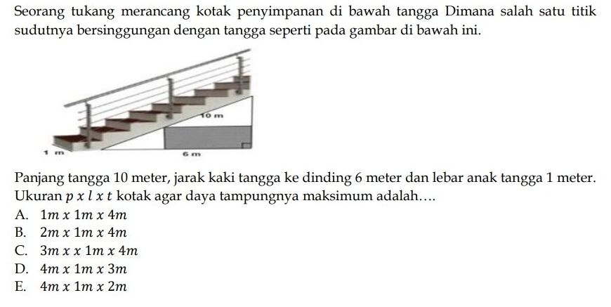 Seorang tukang merancang kotak penyimpanan di bawah tangga Dimana salah satu titik
sudutnya bersinggungan dengan tangga seperti pada gambar di bawah ini.
Panjang tangga 10 meter, jarak kaki tangga ke dinding 6 meter dan lebar anak tangga 1 meter.
Ukuran pxlxt kotak agar daya tampungnya maksimum adalah....
A. 1m* 1m* 4m
B. 2m* 1m* 4m
C. 3mxx1mx4m
D. 4m* 1m* 3m
E. 4m* 1m* 2m