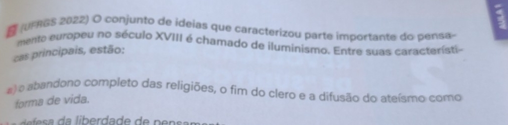 a
E (UFRGS 2022) O conjunto de ideias que caracterizou parte importante do pensa-
mento europeu no século XVIII é chamado de iluminismo. Entre suas caracteristi-
cas principais, estão:
a)o abandono completo das religiões, o fim do clero e a difusão do ateísmo como
forma de vida.