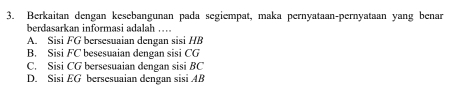 Berkaitan dengan kesebangunan pada segiempat, maka pernyataan-pernyataan yang benar
berdasarkan informasi adalah …
A. Sisi FG bersesuaian dengan sisi HB
B. Sisi FC besesuaian dengan sisi CG
C. Sisi CG bersesuaian dengan sisi BC
D. Sisi EG bersesuaian dengan sisi AB