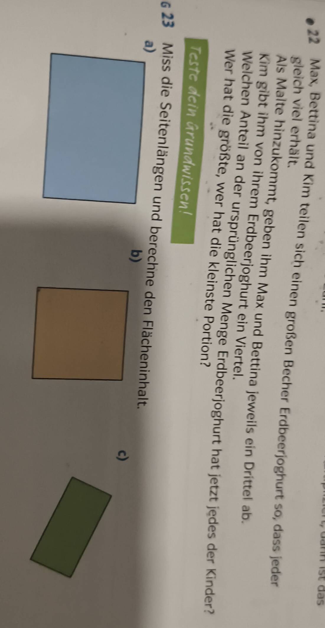 Jann ist das
22 Max, Bettina und Kim teilen sich einen großen Becher Erdbeerjoghurt so, dass jeder gleich viel erhält. 
Als Malte hinzukommt, geben ihm Max und Bettina jeweils ein Drittel ab. 
Kim gibt ihm von ihrem Erdbeerjoghurt ein Viertel. 
Welchen Anteil an der ursprünglichen Menge Erdbeerjoghurt hat jetzt jedes der Kinder? 
Wer hat die größte, wer hat die kleinste Portion? 
Teste dein Grundwissen! 
§ 23 Miss die Seitenlängen und berechne den Flächeninhalt. 
b) 
c)