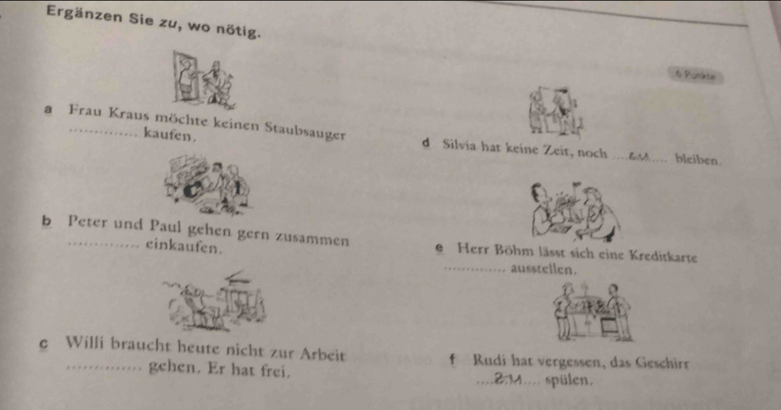 Ergänzen Sie zu, wo nötig.
6 Punkte 
kaufen . 
a Frau Kraus möchte keinen Staubsauger d Silvia hat keine Zeit, noch _bleiben 
b Peter und Paul gehen gern zusammen 
cinkaufen. 
e Herr Böhm lässt sich eine Kreditkarte 
_ausstellen. 
e Willi braucht heute nicht zur Arbeit f Rudi hat vergessen, das Geschir 
gehen. Er hat frei. _ 4 spülen.