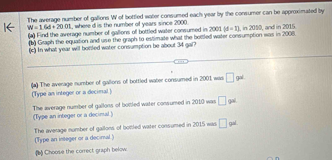 The average number of gallons W of bottled water consumed each year by the consumer can be approximated by
W=1.6d+20.01 , where d is the number of years since 2000. 
(a) Find the average number of gallons of bottled water consumed in 2001 (d=1) , in 2010, and in 2015. 
(b) Graph the equation and use the graph to estimate what the bottled water consumption was in 2008. 
(c) In what year will bottled water consumption be about 34 gal? 
(a) The average number of gallons of bottled water consumed in 2001 was □ gal. 
(Type an integer or a decimal.) 
The average number of gallons of bottled water consumed in 2010 was □ gal. 
(Type an integer or a decimal.) 
The average number of gallons of bottled water consumed in 2015 was □ gal. 
(Type an integer or a decimal.) 
(b) Choose the correct graph below. 
D