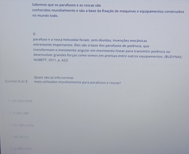 Sabemos que os parafusos e as roscas são 
conhecidos mundialmente e são a base da fixação de máquinas e equipamentos construídos 
no mundo todo. 
。 
parafuso e a rosca helicoidal foram, sem dúvidas, invenções mecânicas 
extremante importantes. Eles são a base dos parafusos de potência, que 
transformam o movimento angular em movimento linear para transmitir potência ou 
desenvolver grandes forças como vemos em prensas entre outros equipamentos. (BUDYNAS; 
NISBETT, 2011, p. 422) 
Quais são as três normas 
Questão 5 de 5 mais utilizadas mundialmente para parafusos e roscas? 
ISD DIN e ASTM 
□ 
1114=0... 
= ×