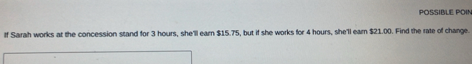 POSSIBLE POIN 
If Sarah works at the concession stand for 3 hours, she'll earn $15.75, but if she works for 4 hours, she'll earn $21.00. Find the rate of change.