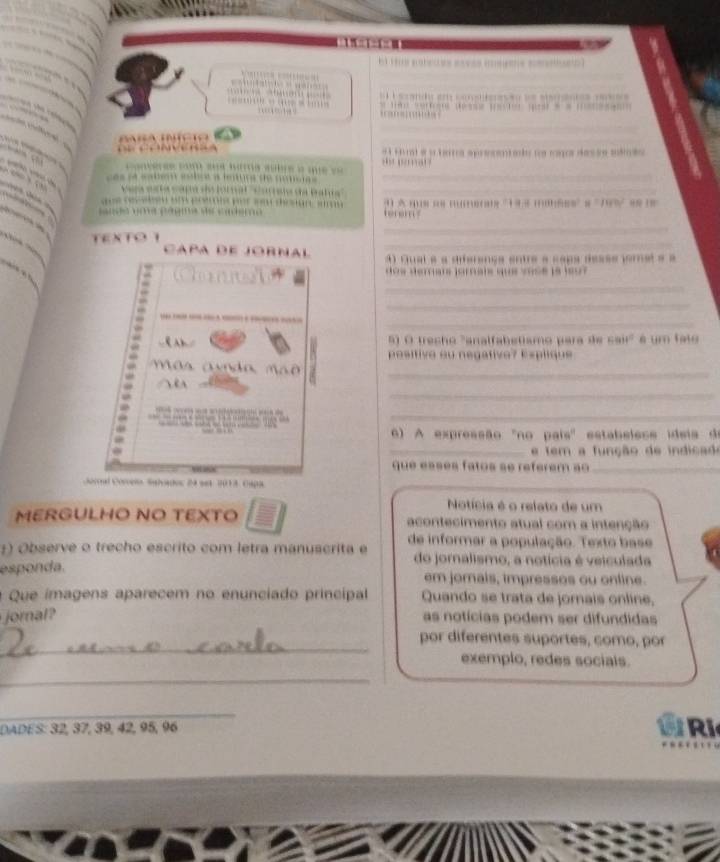 == 
sando em connteasão de steanos mee s 
= 4 ; ; — =; 
_ 
B a a c 
_ 
rt e y herta apreentado ne rags das ie mámão 

e a b lç a renr d 
_ 
e to t d a pa _ 
e 
…… 1) A …= ; …;…ax '14.3 ……68=' = ' 79% =8 8 
_ 
_ 
TEXTO 
Capa de Jornal 4) Qual é a diferença entre a capa desse jorel e é 
doe derare jarraie que sos e le je 
_ 
_ 
_ 
5) O trecho "analfabetismo para de 4814 é um fate 
positive ou negative? Explique 
av o a ma 
_ 
_ 
_ 
6) A expressão ''no país' estabelese ideis de 
_e tem a função de indicado 
que essés fatos se reférem ao_ 
Gocoal Corceio Salvados 24 s81 2013, Capa 
Notícia é o relato de um 
MERGULHO NO TEXTO acontecimento atual com a intenção 
:) Observe o trecho escrito com letra manuscrita e de informar a população. Texto base 
do jornalismo, a notícia é veiculada 
esponda. em jornals, impressos ou online. 
Que ímagens aparecem no enunciado principal Quando se trata de jorais online, 
joral? as notícias podem ser difundidas 
_ 
por diferentes suportes, como, por 
exemplo, redes socials. 
_ 
_ 
DADES: 32, 37, 39, 42, 95, 96 Ri