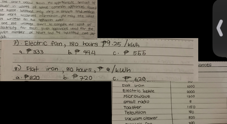 The chart below shows the approximate amount up
power in watts of some common appliances found
at home. worrage may vary in brands and models.
For more accurate information, you may see what
is written on the applances itself.
use the wattage chart to compute the cost of
electricity for each given appliances used for the
given number of hours and the indicated cost per
Wh.
). Electric fan, 180 hours 9. 25 /KWh
9. 333 6. 44 C. 566
80 Hat iron, 8o hours, q/kWh iances
a. 820 6. 20 C. , 6.20
ou
clat iron 1000
Electric kettle 2000
Microwave 1300
small radio 8
Toaster 1150
Television 180
vacuum cleaner 500
