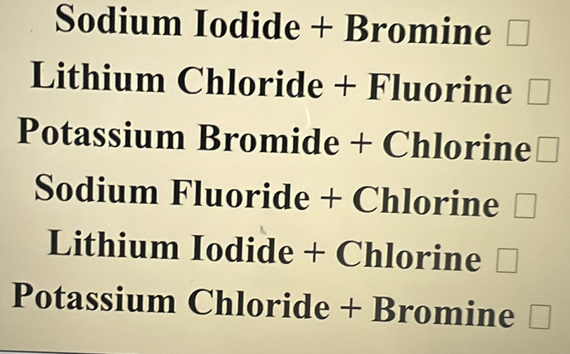 Sodium Iodide + Bromine □
Lithium Chloride + Fluorine □
Potassium Bromide + Chlorine □
Sodium Fluoride + Chlorine □
Lithium Iodide + Chlorine □
Potassium Chloride + Bromine □