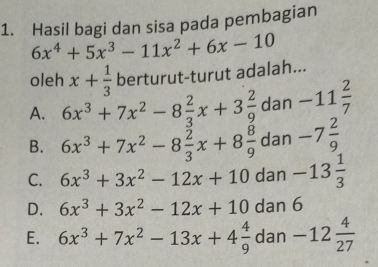 Hasil bagi dan sisa pada pembagian
6x^4+5x^3-11x^2+6x-10
oleh x+ 1/3  berturut-turut adalah...
A. 6x^3+7x^2-8 2/3 x+3 2/9  dan -11 2/7 
B. 6x^3+7x^2-8 2/3 x+8 8/9  dan -7 2/9 
C. 6x^3+3x^2-12x+10dan-13 1/3 
D. 6x^3+3x^2-12x+10dan6
E. 6x^3+7x^2-13x+4 4/9 dan-12 4/27 