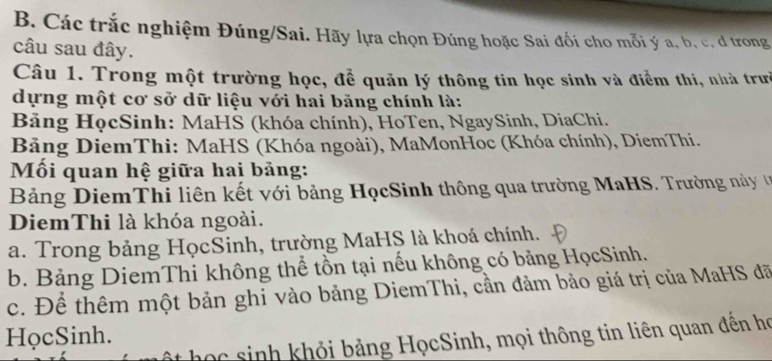 Các trắc nghiệm Đúng/Sai. Hãy lựa chọn Đúng hoặc Sai đối cho mỗi ý a, b, c, d trong
câu sau đây.
Câu 1. Trong một trường học, để quản lý thông tin học sinh và điểm thi, nhà trưở
dựng một cơ sở dữ liệu với hai băng chính là:
Bảng HọcSinh: MaHS (khóa chính), HoTen, NgaySinh, DiaChi.
Bảng DiemThi: MaHS (Khóa ngoài), MaMonHoc (Khóa chính), DiemThi.
Mối quan hệ giữa hai bảng:
Bảng DiemThi liên kết với bảng HọcSinh thông qua trường MaHS. Trường này ư
DiemThi là khóa ngoài.
a. Trong bảng HọcSinh, trường MaHS là khoá chính.
b. Bảng DiemThi không thể tồn tại nếu không có bảng HọcSinh.
c. Để thêm một bản ghi vào bảng DiemThi, cần đảm bảo giá trị của MaHS đã
HọcSinh.
ọ c h hỏi bảng HọcSinh, mọi thông tin liên quan đên họ