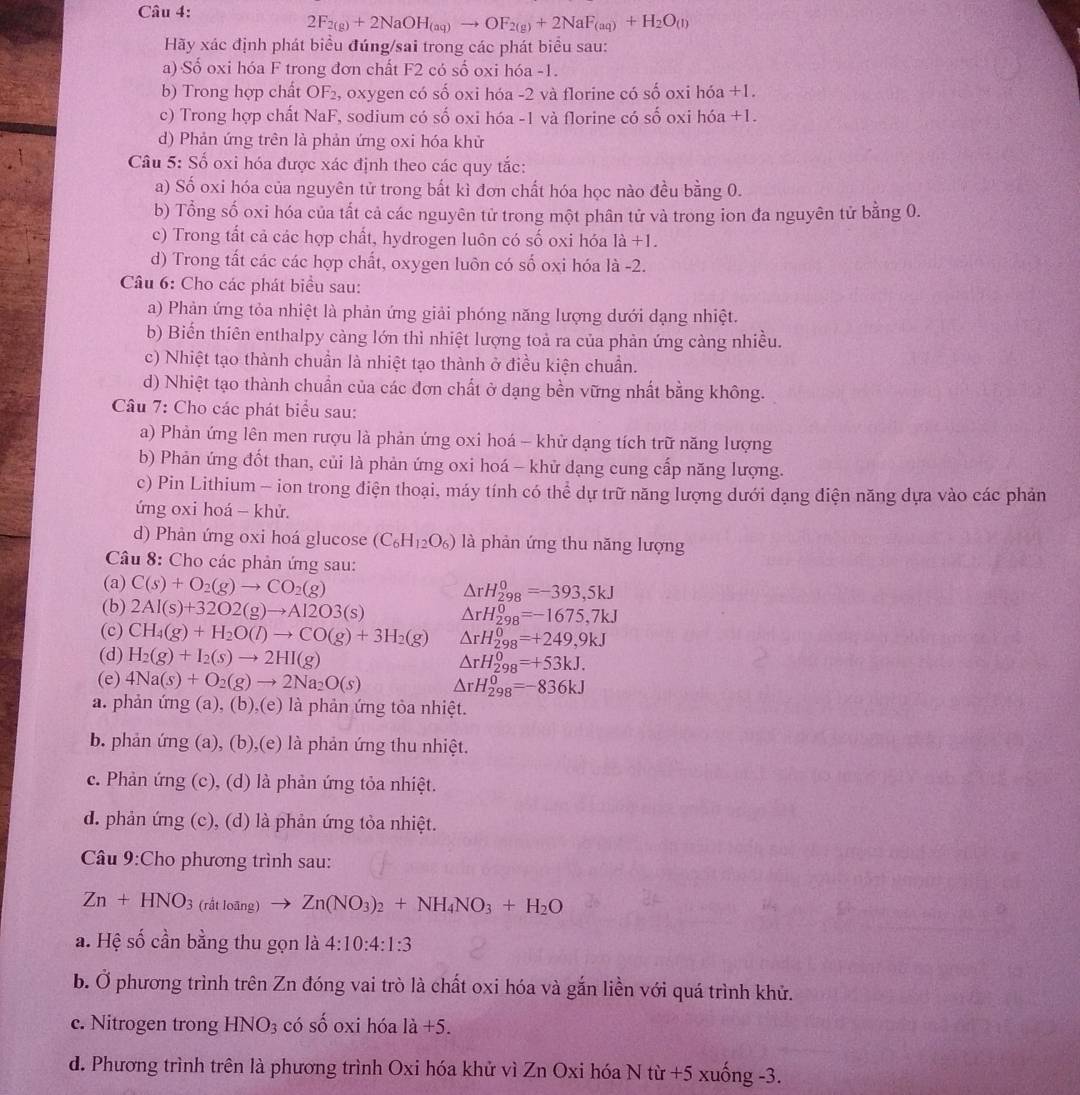 2F_2(g)+2NaOH_(aq)to OF_2(g)+2NaF_(aq)+H_2O_(l)
Hãy xác định phát biểu đúng/sai trong các phát biểu sau:
a) Số oxi hóa F trong đơn chất F2 có số oxi hóa -1.
b) Trong hợp chất OF_2 , oxygen có số oxi hóa -2 và florine có số oxi hóa +1.
c) Trong hợp chất NaF, sodium có số oxi hóa -1 và florine có số oxi hóa +1.
d) Phản ứng trên là phản ứng oxi hóa khử
Câu 5: Số oxi hóa được xác định theo các quy tắc:
a) Số oxi hóa của nguyên tử trong bất kì đơn chất hóa học nào đều bằng 0.
b) Tổng số oxi hóa của tất cả các nguyên tử trong một phân tử và trong ion đa nguyên tử bằng 0.
c) Trong tất cả các hợp chất, hydrogen luôn có số oxi hóa 1a+1.
d) Trong tất các các hợp chất, oxygen luôn có số oxi hóa là -2.
Câu 6: Cho các phát biểu sau:
a) Phản ứng tỏa nhiệt là phản ứng giải phóng năng lượng dưới dạng nhiệt.
b) Biển thiên enthalpy càng lớn thì nhiệt lượng toả ra của phản ứng cảng nhiều.
c) Nhiệt tạo thành chuẩn là nhiệt tạo thành ở điều kiện chuẩn.
d) Nhiệt tạo thành chuẩn của các đơn chất ở dạng bền vững nhất bằng không.
Câu 7: Cho các phát biểu sau:
a) Phản ứng lên men rượu là phản ứng oxi hoá - khử dạng tích trữ năng lượng
b) Phản ứng đốt than, củi là phản ứng oxi hoá - khử dạng cung cấp năng lượng.
c) Pin Lithium - ion trong điện thoại, máy tính có thể dự trữ năng lượng dưới dạng điện năng dựa vào các phản
ứng oxi hoá - khử.
d) Phản ứng oxi hoá glucose (C_6H_12O_6) là phản ứng thu năng lượng
Câu 8: Cho các phản ứng sau:
(a) C(s)+O_2(g)to CO_2(g)
△ rH_(298)^0=-393,5kJ
(b) 2Al(s)+32O2(g)to Al2O3(s) △ rH_(298)^0=-1675,7kJ
(c) CH_4(g)+H_2O(l)to CO(g)+3H_2(g) △ rH_(298)^0=+249,9kJ
(d) H_2(g)+I_2(s)to 2HI(g) △ rH_(298)^0=+53kJ.
(e) 4Na(s)+O_2(g)to 2Na_2O(s) △ rH_(298)^0=-836kJ
a. phản ứng (a), (b),(e) là phản ứng tỏa nhiệt.
b. phản ứng (a), (b),(e) là phản ứng thu nhiệt.
c. Phản ứng (c), (d) là phản ứng tỏa nhiệt.
d. phản ứng (c), (d) là phản ứng tỏa nhiệt.
Câu 9:Cho phương trình sau:
Zn+HNO_3(ritloing)to Zn(NO_3)_2+NH_4NO_3+H_2O
a. Hệ số cần bằng thu gọn là 4:10:4:1:3
b. Ở phương trình trên Zn đóng vai trò là chất oxi hóa và gắn liền với quá trình khử.
c. Nitrogen trong HNO_3 có số oxi hóa 1a+5.
d. Phương trình trên là phương trình Oxi hóa khử vì Zn Oxi hóa N từ +5 xuống -3.