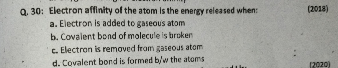 30: Electron affinity of the atom is the energy released when: (2018)
a. Electron is added to gaseous atom
b. Covalent bond of molecule is broken
c. Electron is removed from gaseous atom
:
d. Covalent bond is formed b/w the atoms
(2020)