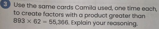 Use the same cards Camila used, one time each, 
to create factors with a product greater than
893* 62=55,366. Explain your reasoning.