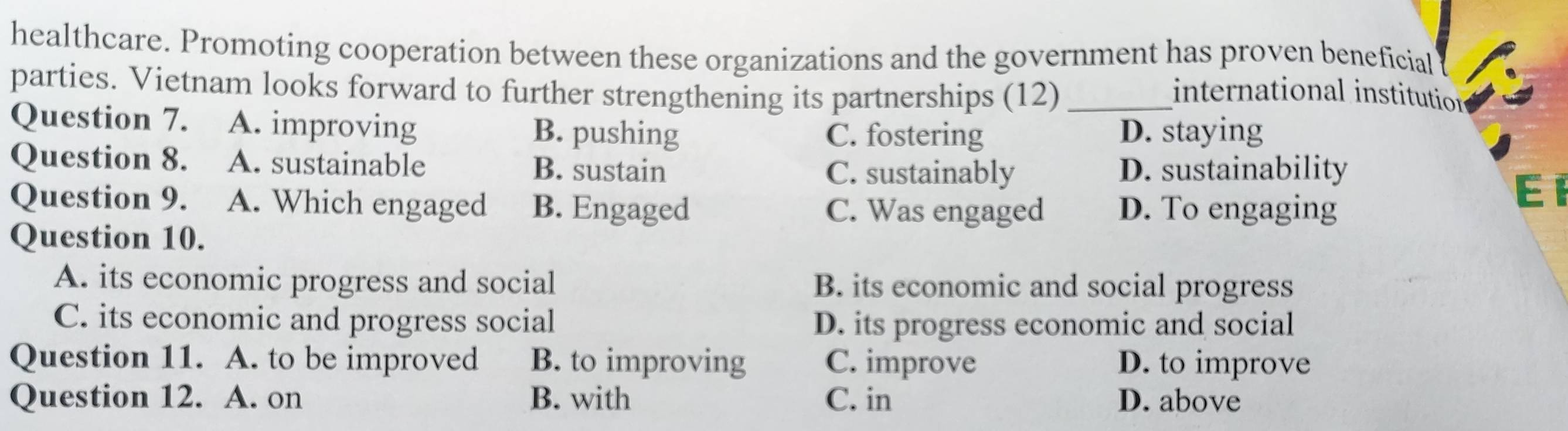 healthcare. Promoting cooperation between these organizations and the government has proven beneficial
parties. Vietnam looks forward to further strengthening its partnerships (12) _international institution
Question 7. A. improving B. pushing C. fostering D. staying
Question 8. A. sustainable B. sustain El
C. sustainably D. sustainability
Question 9. A. Which engaged B. Engaged C. Was engaged D. To engaging
Question 10.
A. its economic progress and social B. its economic and social progress
C. its economic and progress social D. its progress economic and social
Question 11. A. to be improved B. to improving C. improve D. to improve
Question 12. A. on B. with C. in D. above