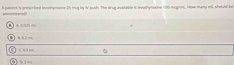 A patient is prescribed levothyroxine 25 mcg by IV push. The drug available is levothyroxine 100 mcg/mL. How many mL should be
administered?
A A 0.025 mL
B B. 0.2 mL
C) C. 0.3 mL
DD. 2 mL